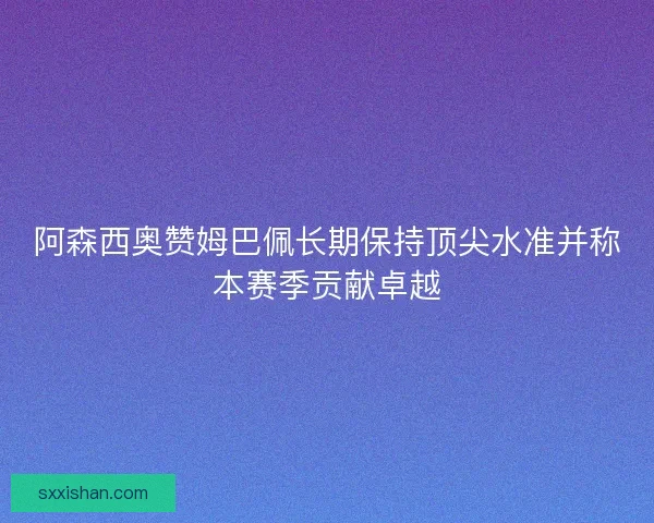 阿森西奥赞姆巴佩长期保持顶尖水准并称本赛季贡献卓越