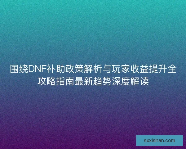 围绕DNF补助政策解析与玩家收益提升全攻略指南最新趋势深度解读