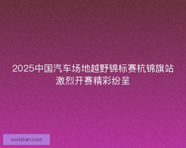 2025中国汽车场地越野锦标赛杭锦旗站激烈开赛精彩纷呈