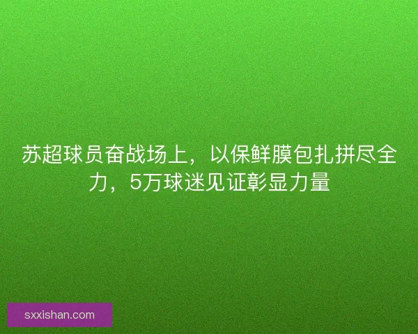 苏超球员奋战场上，以保鲜膜包扎拼尽全力，5万球迷见证彰显力量