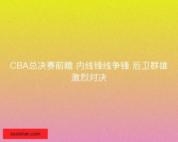 CBA总决赛前瞻 内线锋线争锋 后卫群雄激烈对决