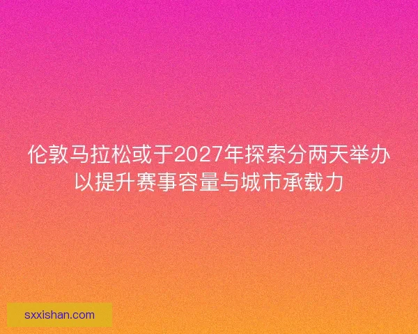 伦敦马拉松或于2027年探索分两天举办以提升赛事容量与城市承载力