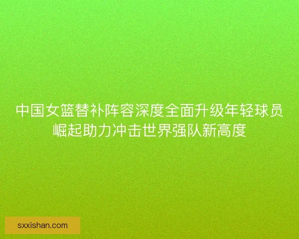 中国女篮替补阵容深度全面升级年轻球员崛起助力冲击世界强队新高度