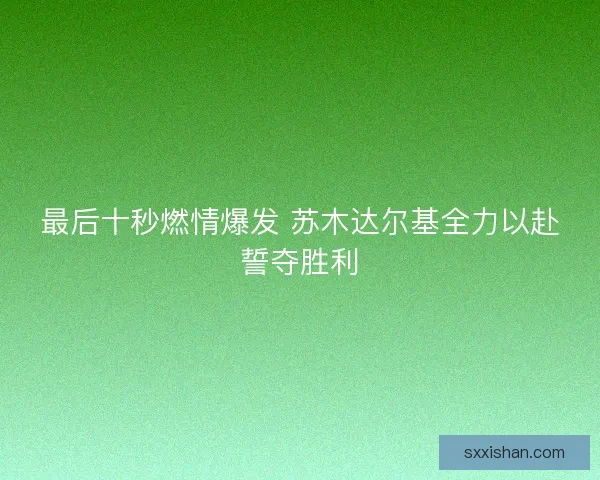 最后十秒燃情爆发 苏木达尔基全力以赴誓夺胜利